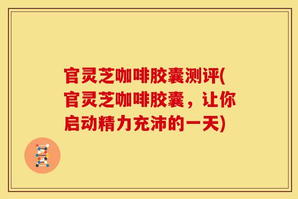 官灵芝咖啡胶囊测评(官灵芝咖啡胶囊，让你启动精力充沛的一天)