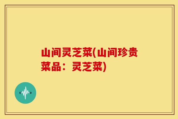 山间灵芝菜(山间珍贵菜品:灵芝菜) 山间灵芝菜(山间珍贵菜品:灵芝菜)