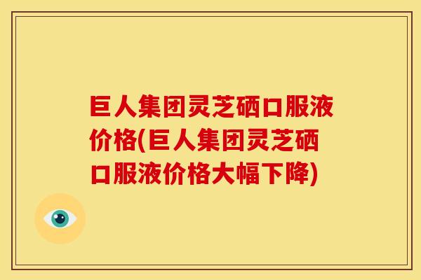 巨人集团灵芝硒口服液价格(巨人集团灵芝硒口服液价格大幅下降)