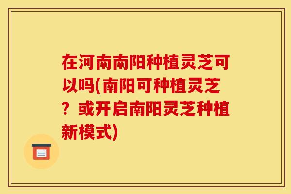 在河南南阳种植灵芝可以吗(南阳可种植灵芝？或开启南阳灵芝种植新模式)