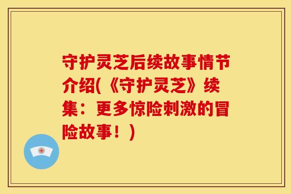 守护灵芝后续故事情节介绍(《守护灵芝》续集：更多惊险刺激的冒险故事！)