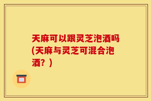 天麻可以跟灵芝泡酒吗(天麻与灵芝可混合泡酒？)