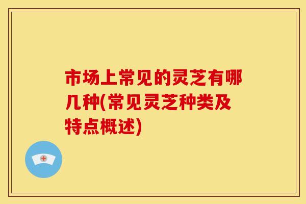 市场上常见的灵芝有哪几种(常见灵芝种类及特点概述) 市场上常见的灵芝有哪几种(常见灵芝种类及特点概述)