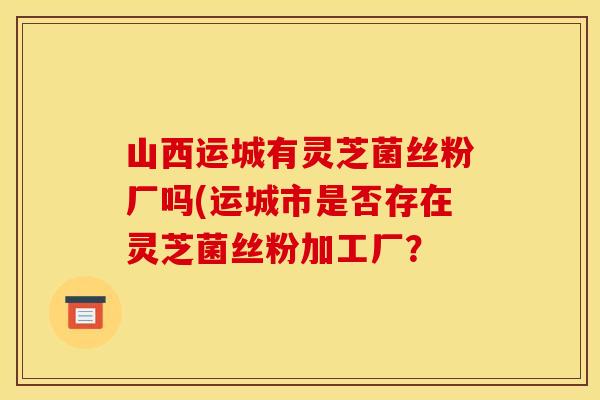 山西运城有灵芝菌丝粉厂吗(运城市是否存在灵芝菌丝粉加工厂? 山西运城有灵芝菌丝粉厂吗(运城市是否存在灵芝菌丝粉加工厂?