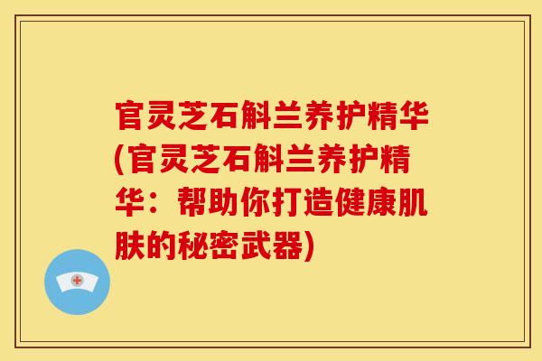 官灵芝石斛兰养护精华(官灵芝石斛兰养护精华:帮助你打造健康的秘密武器) 官灵芝石斛兰养护精华(官灵芝石斛兰养护精华:帮助你打造健康的秘密武器)