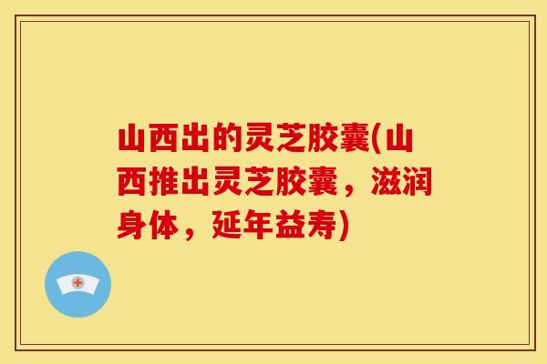 山西出的灵芝胶囊(山西推出灵芝胶囊,滋润身体,延年益寿) 山西出的灵芝胶囊(山西推出灵芝胶囊,滋润身体,延年益寿)