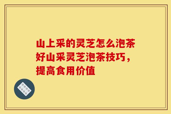 山上采的灵芝怎么泡茶好山采灵芝泡茶技巧,提高食用价值 山上采的灵芝怎么泡茶好山采灵芝泡茶技巧,提高食用价值