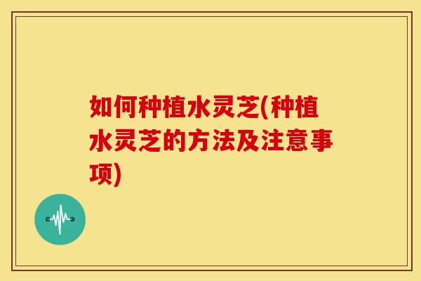 如何种植水灵芝(种植水灵芝的方法及注意事项) 如何种植水灵芝(种植水灵芝的方法及注意事项)