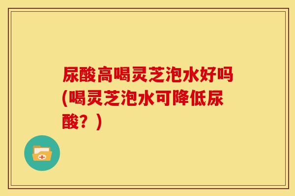 尿酸高喝灵芝泡水好吗(喝灵芝泡水可降低尿酸?) 尿酸高喝灵芝泡水好吗(喝灵芝泡水可降低尿酸?)