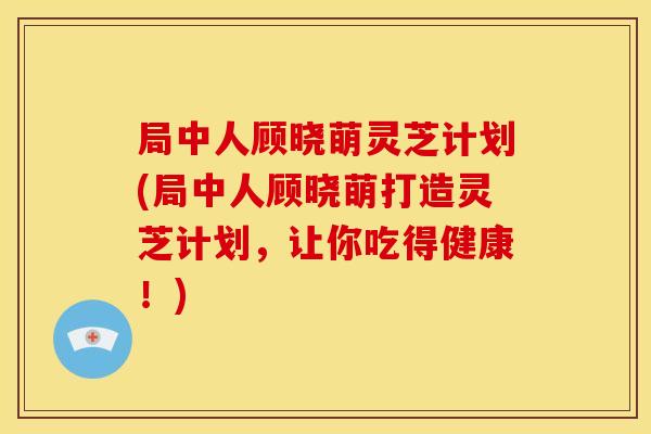 局中人顾晓萌灵芝计划(局中人顾晓萌打造灵芝计划，让你吃得健康！)