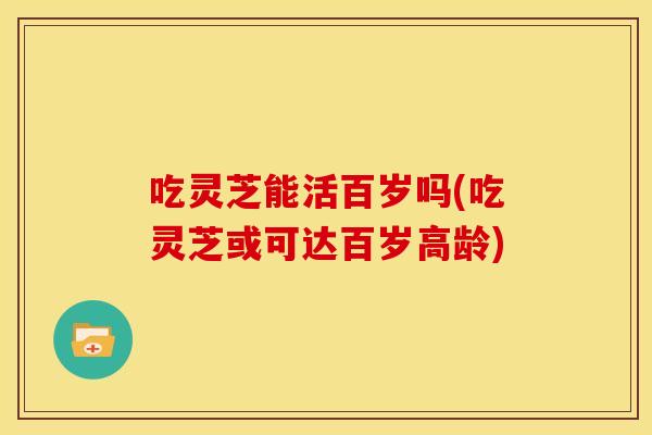 吃灵芝能活百岁吗(吃灵芝或可达百岁高龄)