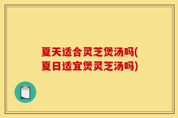 夏天适合灵芝煲汤吗(夏日适宜煲灵芝汤吗)