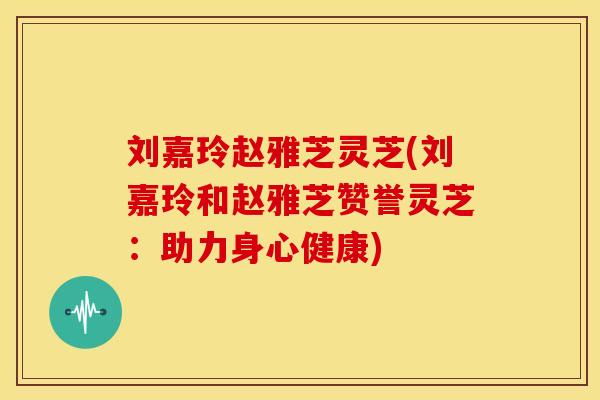 刘嘉玲赵雅芝灵芝(刘嘉玲和赵雅芝赞誉灵芝：助力身心健康)