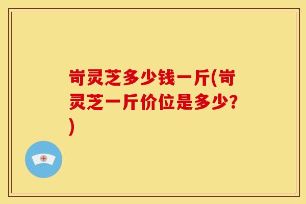 岢灵芝多少钱一斤(岢灵芝一斤价位是多少？)