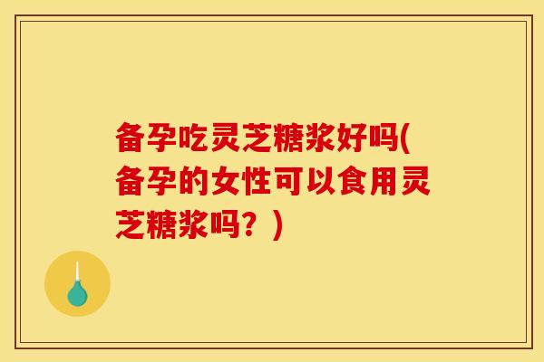 备孕吃灵芝糖浆好吗(备孕的女性可以食用灵芝糖浆吗？)