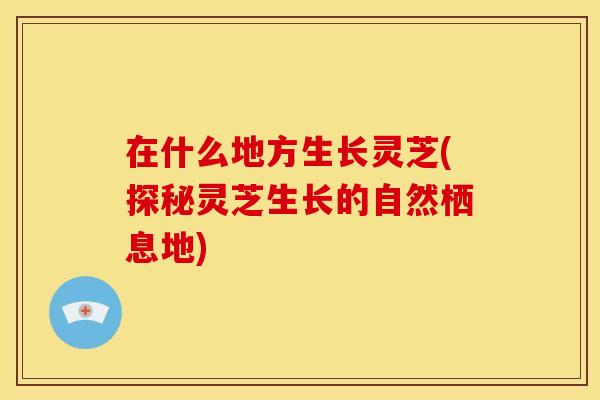 在什么地方生长灵芝(探秘灵芝生长的自然栖息地) 在什么地方生长灵芝(探秘灵芝生长的自然栖息地)