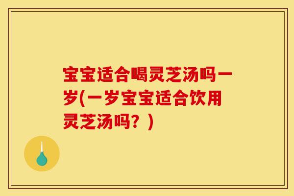宝宝适合喝灵芝汤吗一岁(一岁宝宝适合饮用灵芝汤吗？)