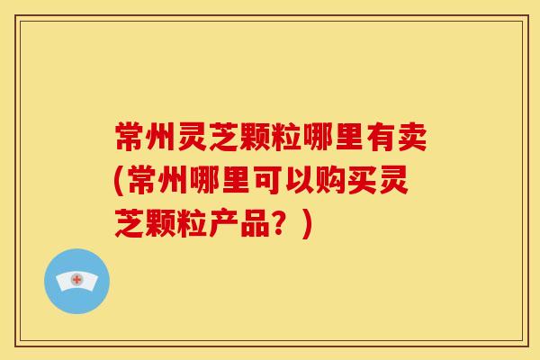 常州灵芝颗粒哪里有卖(常州哪里可以购买灵芝颗粒产品？)