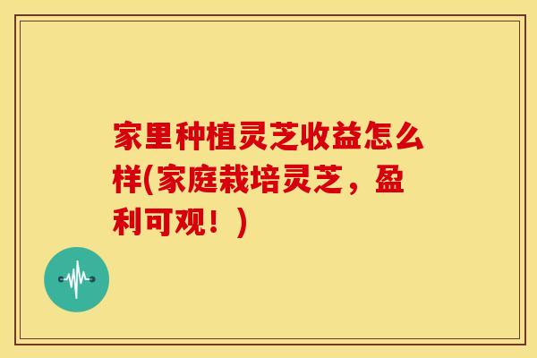 家里种植灵芝收益怎么样(家庭栽培灵芝，盈利可观！)