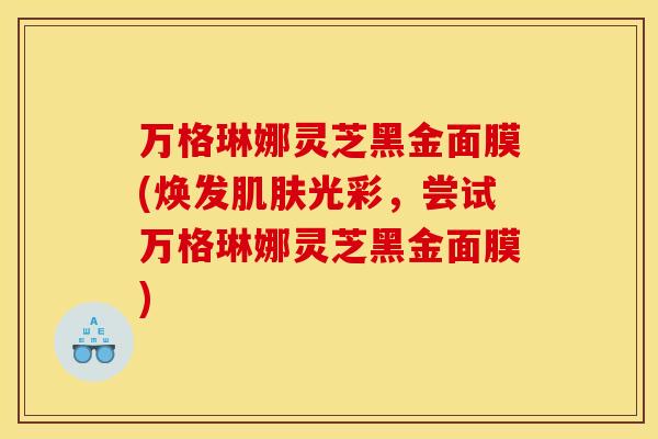万格琳娜灵芝黑金面膜(焕发光彩，尝试万格琳娜灵芝黑金面膜)