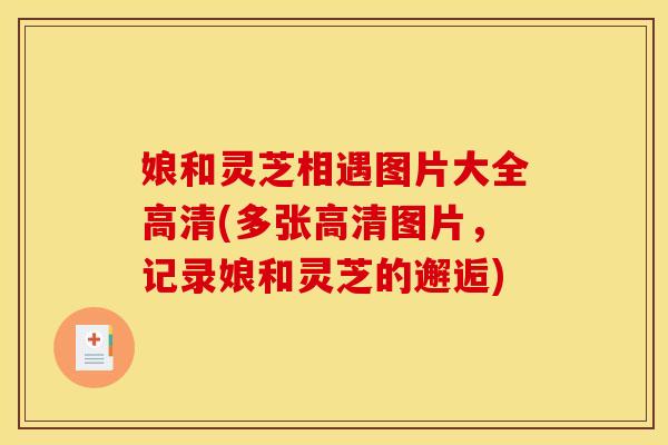 娘和灵芝相遇图片大全高清(多张高清图片，记录娘和灵芝的邂逅)
