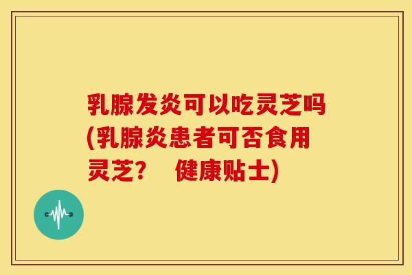 乳腺发炎可以吃灵芝吗(乳腺炎患者可否食用灵芝？  健康贴士)