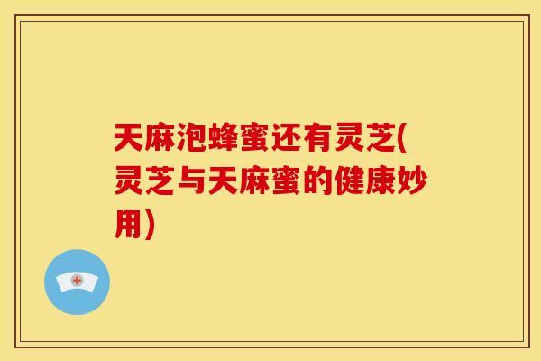 天麻泡蜂蜜还有灵芝(灵芝与天麻蜜的健康妙用) 天麻泡蜂蜜还有灵芝(灵芝与天麻蜜的健康妙用)