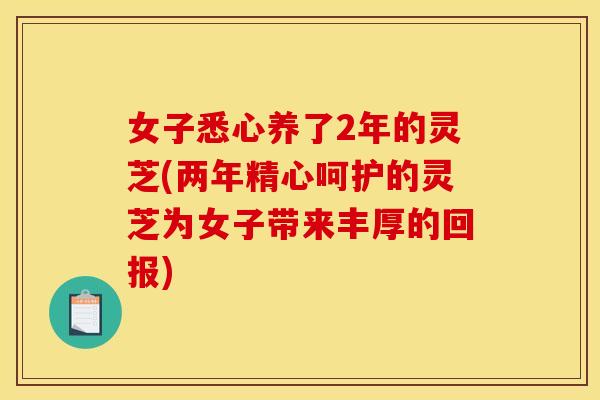 女子悉心养了2年的灵芝(两年精心呵护的灵芝为女子带来丰厚的回报)