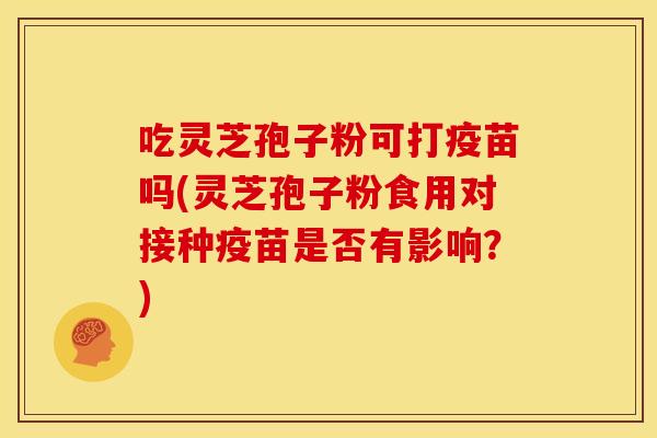吃灵芝孢子粉可打疫苗吗(灵芝孢子粉食用对接种疫苗是否有影响?) 吃灵芝孢子粉可打疫苗吗(灵芝孢子粉食用对接种疫苗是否有影响?)