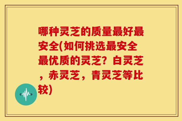 哪种灵芝的质量最好最安全(如何挑选最安全最优质的灵芝？白灵芝，赤灵芝，青灵芝等比较)