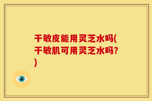 干敏皮能用灵芝水吗(干敏肌可用灵芝水吗?) 干敏皮能用灵芝水吗(干敏肌可用灵芝水吗?)