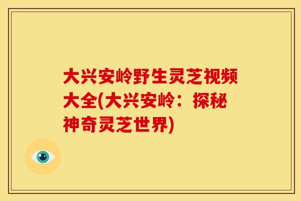 大兴安岭野生灵芝视频大全(大兴安岭：探秘神奇灵芝世界)