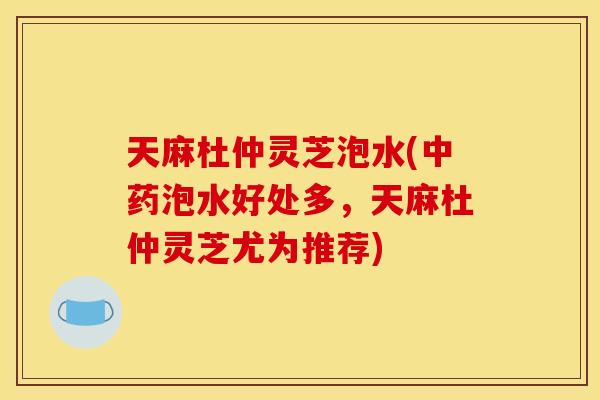 天麻杜仲灵芝泡水(泡水好处多，天麻杜仲灵芝尤为推荐)