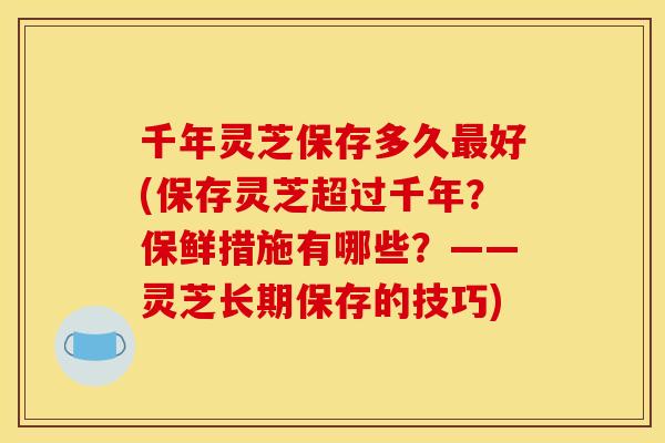千年灵芝保存多久最好(保存灵芝超过千年？保鲜措施有哪些？——灵芝长期保存的技巧)