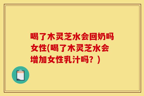 喝了木灵芝水会回奶吗女性(喝了木灵芝水会增加女性乳汁吗？)