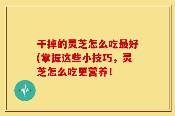 干掉的灵芝怎么吃好(掌握这些小技巧，灵芝怎么吃更营养！