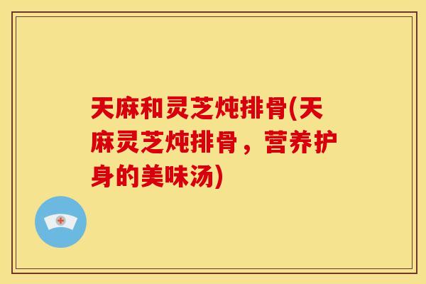 天麻和灵芝炖排骨(天麻灵芝炖排骨，营养护身的美味汤)
