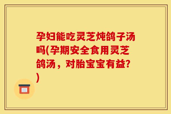 孕妇能吃灵芝炖鸽子汤吗(孕期安全食用灵芝鸽汤，对胎宝宝有益？)