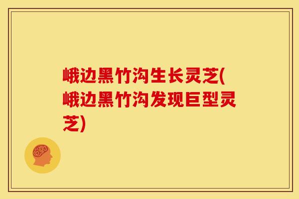 峨边黑竹沟生长灵芝(峨边黑竹沟发现巨型灵芝)