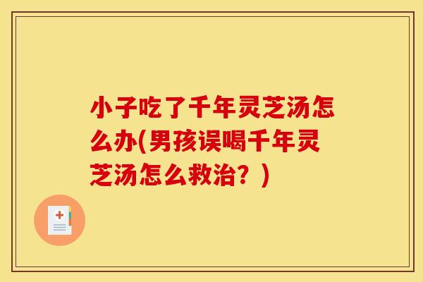 小子吃了千年灵芝汤怎么办(男孩误喝千年灵芝汤怎么救治？)