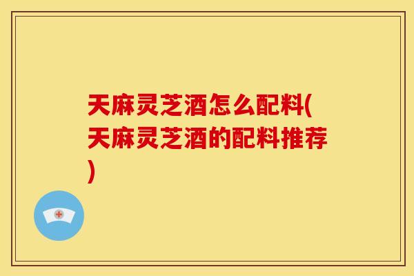 天麻灵芝酒怎么配料(天麻灵芝酒的配料推荐) 天麻灵芝酒怎么配料(天麻灵芝酒的配料推荐)