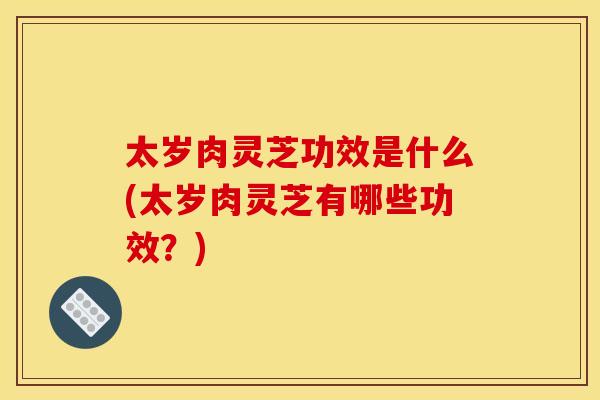 太岁肉灵芝功效是什么(太岁肉灵芝有哪些功效?) 太岁肉灵芝功效是什么(太岁肉灵芝有哪些功效?)