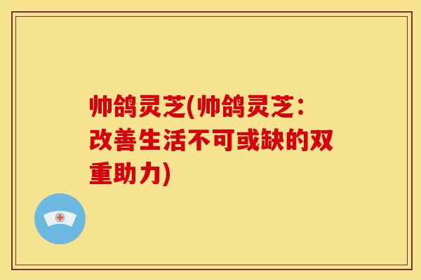 帅鸽灵芝(帅鸽灵芝：改善生活不可或缺的双重助力)