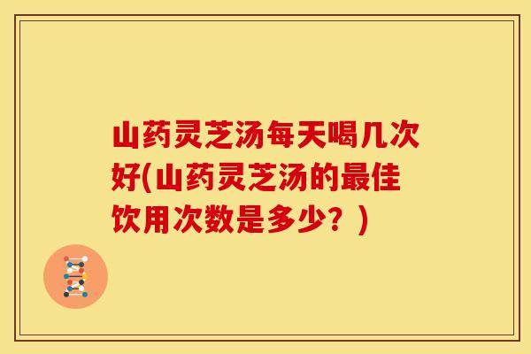 山药灵芝汤每天喝几次好(山药灵芝汤的最佳饮用次数是多少？)