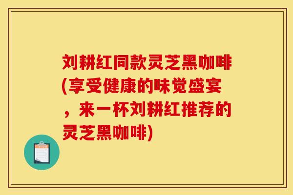 刘耕红同款灵芝黑咖啡(享受健康的味觉盛宴,来一杯刘耕红推荐的灵芝黑咖啡) 刘耕红同款灵芝黑咖啡(享受健康的味觉盛宴,来一杯刘耕红推荐的灵芝黑咖啡)