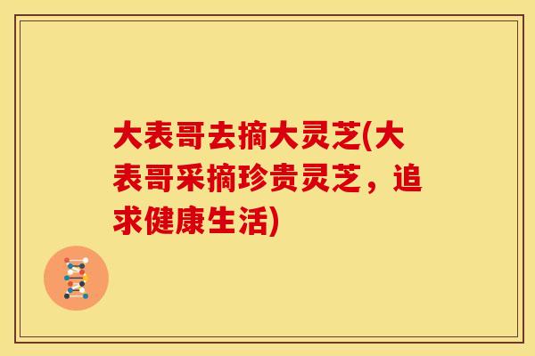 大表哥去摘大灵芝(大表哥采摘珍贵灵芝,追求健康生活) 大表哥去摘大灵芝(大表哥采摘珍贵灵芝,追求健康生活)