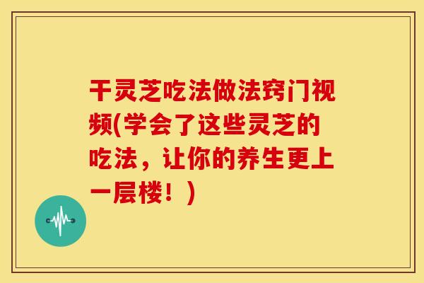 干灵芝吃法做法窍门视频(学会了这些灵芝的吃法,让你的养生更上一层楼!) 干灵芝吃法做法窍门视频(学会了这些灵芝的吃法,让你的养生更上一层楼!)
