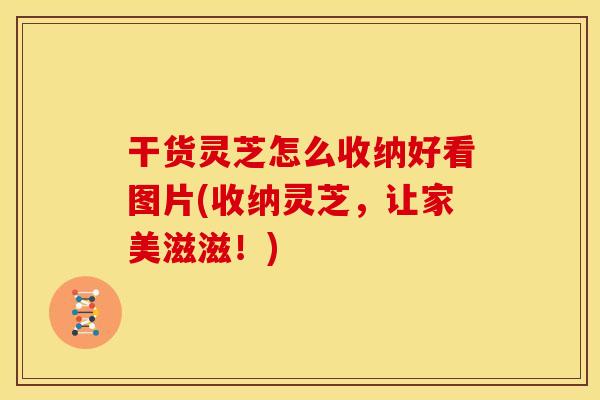 干货灵芝怎么收纳好看图片(收纳灵芝，让家美滋滋！)