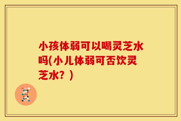 小孩体弱可以喝灵芝水吗(小儿体弱可否饮灵芝水?) 小孩体弱可以喝灵芝水吗(小儿体弱可否饮灵芝水?)