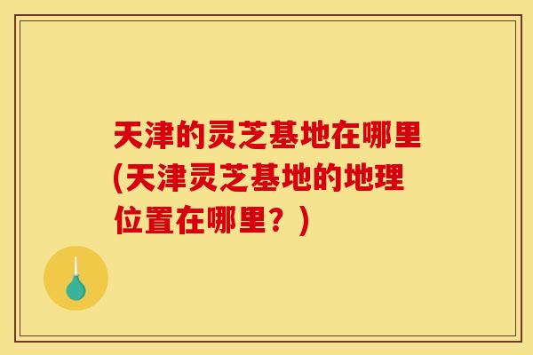 天津的灵芝基地在哪里(天津灵芝基地的地理位置在哪里?) 天津的灵芝基地在哪里(天津灵芝基地的地理位置在哪里?)